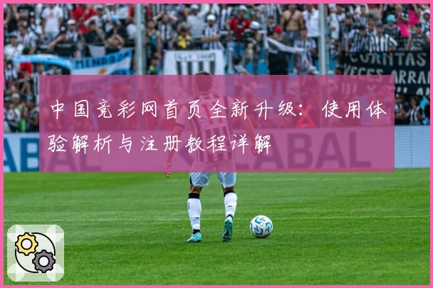 中国竞彩网首页全新升级：使用体验解析与注册教程详解