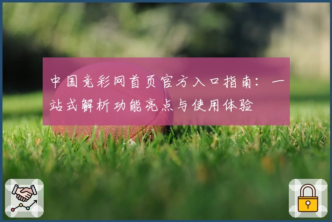 中国竞彩网首页官方入口指南：一站式解析功能亮点与使用体验