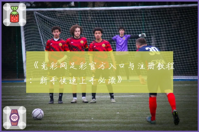 《竞彩网足彩官方入口与注册教程：新手快速上手必读》