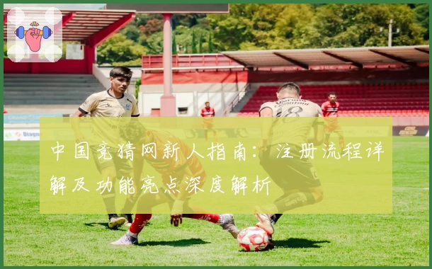 中国竞猜网新人指南：注册流程详解及功能亮点深度解析
