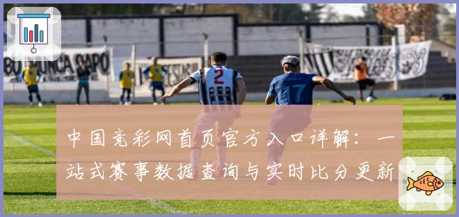 中国竞彩网首页官方入口详解：一站式赛事数据查询与实时比分更新