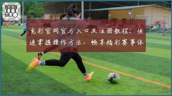 竞彩官网官方入口及注册教程:快速掌握操作方法,畅享精彩赛事体验