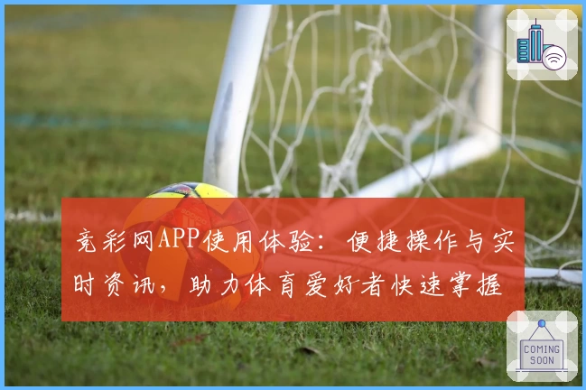 竞彩网APP使用体验：便捷操作与实时资讯，助力体育爱好者快速掌握赛事动态