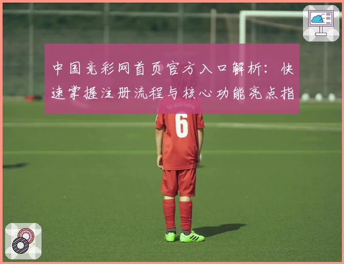 中国竞彩网首页官方入口解析：快速掌握注册流程与核心功能亮点指标