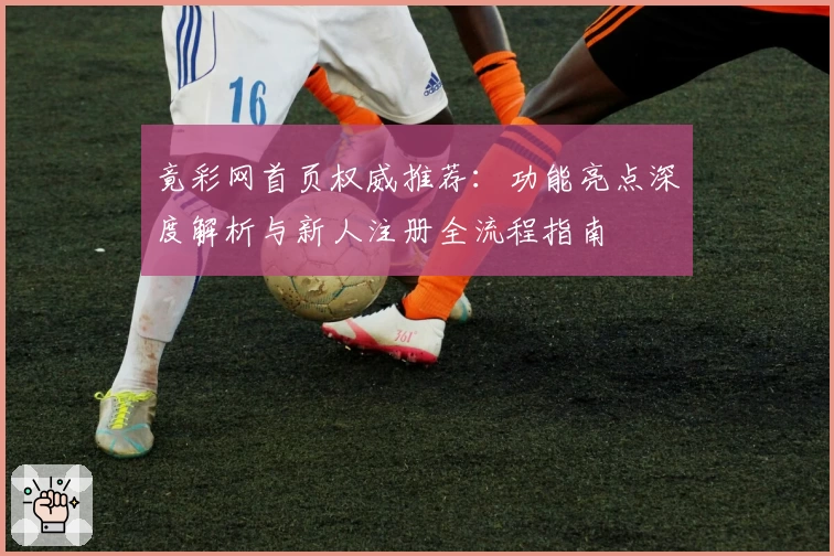 竟彩网首页权威推荐：功能亮点深度解析与新人注册全流程指南