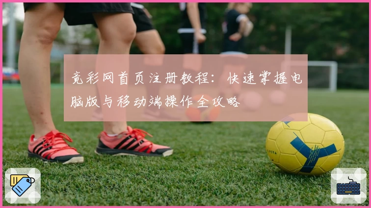 竟彩网首页注册教程：快速掌握电脑版与移动端操作全攻略