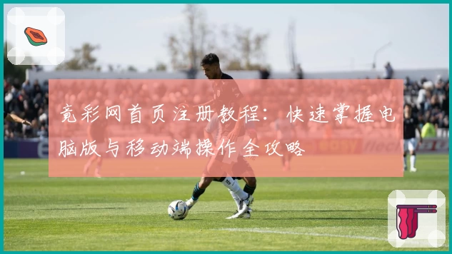 竟彩网首页注册教程：快速掌握电脑版与移动端操作全攻略