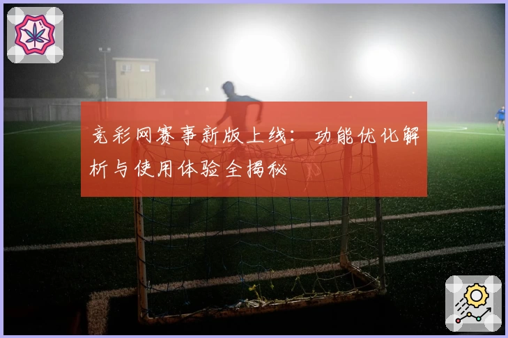 竞彩网赛事新版上线：功能优化解析与使用体验全揭秘